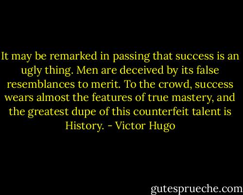 It may be remarked in passing that success is an ugly thing. Men are deceived by its false resemblances to merit. To the crowd, success wears almost the features of true mastery, and the greatest dupe of this counterfeit talent is History. - Victor Hugo
