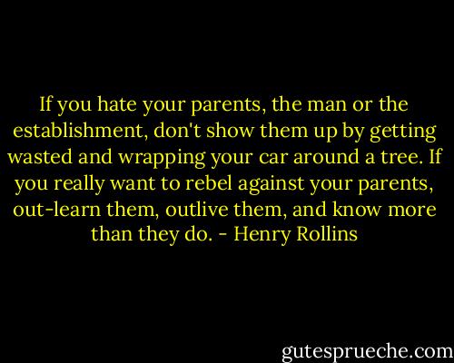 If you hate your parents, the man or the establishment, don't show them up by getting wasted and wrapping your car around a tree. If you really want to rebel against your parents, out-learn them, outlive them, and know more than they do. - Henry Rollins