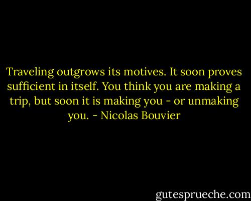 Traveling outgrows its motives. It soon proves sufficient in itself. You think you are making a trip, but soon it is making you - or unmaking you. - Nicolas Bouvier