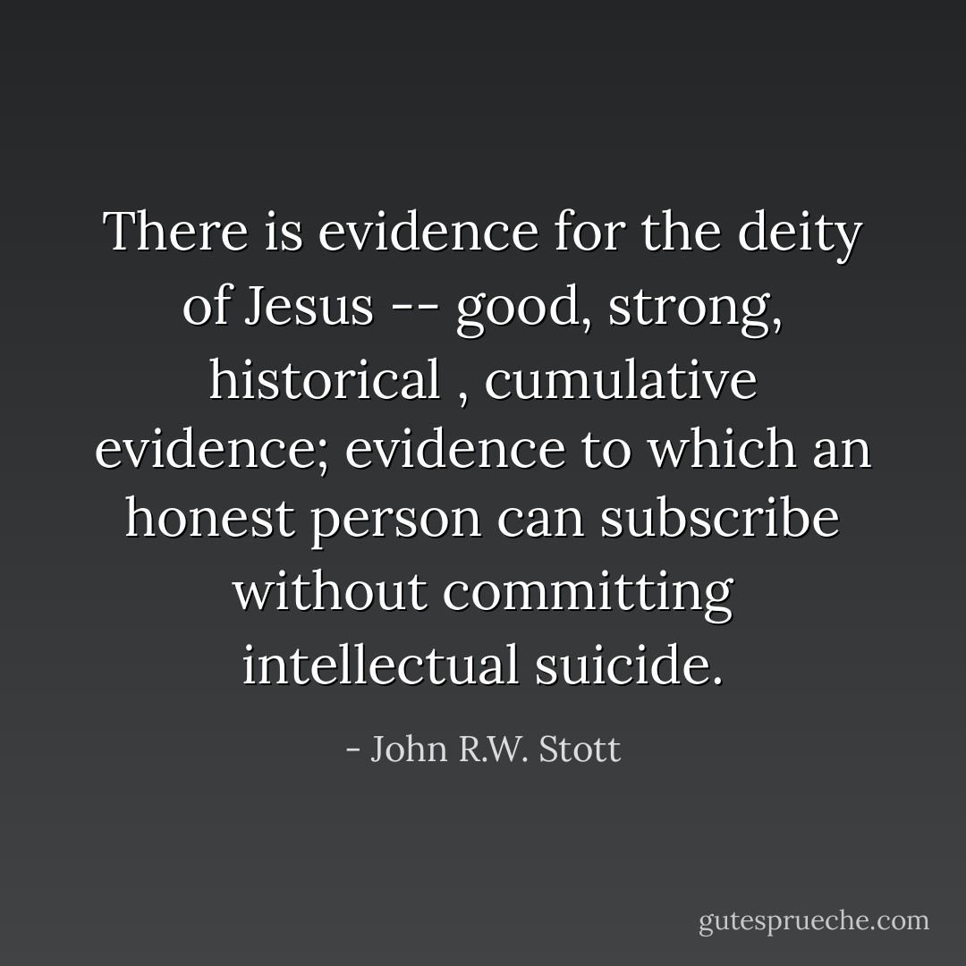 There is evidence for the deity of Jesus -- good, strong,<br />historical , cumulative evidence; evidence to which an honest<br />person can subscribe without committing intellectual suicide. - John R.W. Stott
