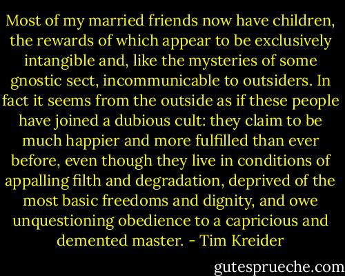 Most of my married friends now have children, the rewards of which appear to be exclusively intangible and, like the mysteries of some gnostic sect, incommunicable to outsiders. In fact it seems from the outside as if these people have joined a dubious cult: they claim to be much happier and more fulfilled than ever before, even though they live in conditions of appalling filth and degradation, deprived of the most basic freedoms and dignity, and owe unquestioning obedience to a capricious and demented master. - Tim Kreider