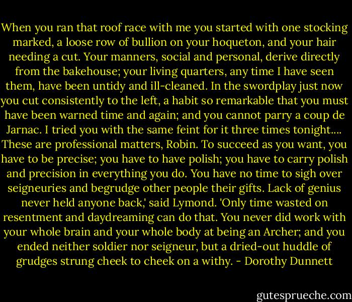 When you ran that roof race with me you started with one stocking marked, a loose row of bullion on your hoqueton, and your hair needing a cut. Your manners, social and personal, derive directly from the bakehouse; your living quarters, any time I have seen them, have been untidy and ill-cleaned. In the swordplay just now you cut consistently to the left, a habit so remarkable that you must have been warned time and again; and you cannot parry a coup de Jarnac. I tried you with the same feint for it three times tonight.... These are professional matters, Robin. To succeed as you want, you have to be precise; you have to have polish; you have to carry polish and precision in everything you do. You have no time to sigh over seigneuries and begrudge other people their gifts. Lack of genius never held anyone back,' said Lymond. 'Only time wasted on resentment and daydreaming can do that. You never did work with your whole brain and your whole body at being an Archer; and you ended neither soldier nor seigneur, but a dried-out huddle of grudges strung cheek to cheek on a withy. - Dorothy Dunnett
