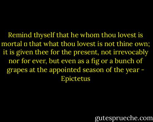 Remind thyself that he whom thou lovest is mortal  that what<br />thou lovest is not thine own; it is given thee for the present, not<br />irrevocably nor for ever, but even as a fig or a bunch of grapes at<br />the appointed season of the year - Epictetus