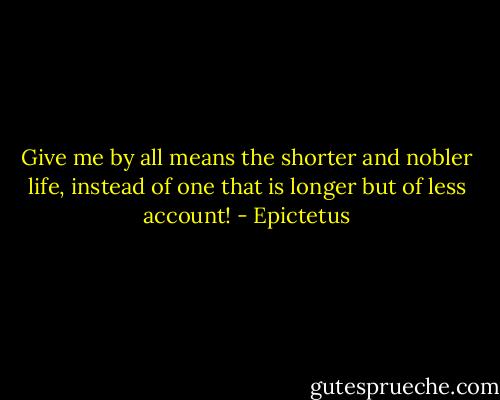 Give me by all means the shorter and nobler life, instead of one<br />that is longer but of less account! - Epictetus