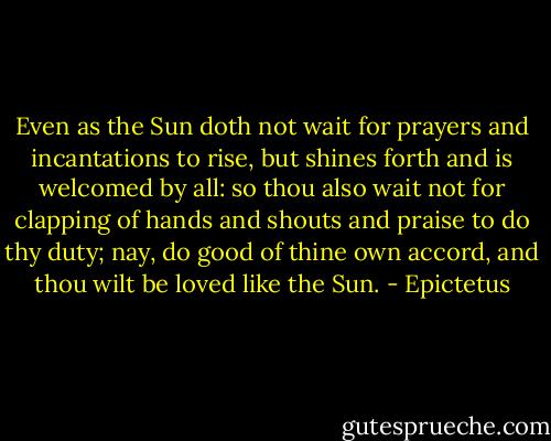 Even as the Sun doth not wait for prayers and incantations to<br />rise, but shines forth and is welcomed by all: so thou also wait<br />not for clapping of hands and shouts and praise to do thy duty;<br />nay, do good of thine own accord, and thou wilt be loved like the<br />Sun. - Epictetus