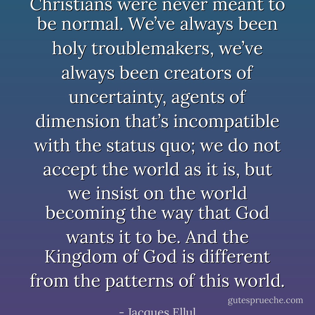 Christians were never meant to be normal. We’ve always been holy troublemakers, we’ve always been creators of uncertainty, agents of dimension that’s incompatible with the status quo; we do not accept the world as it is, but we insist on the world becoming the way that God wants it to be. And the Kingdom of God is different from the patterns of this world. - Jacques Ellul