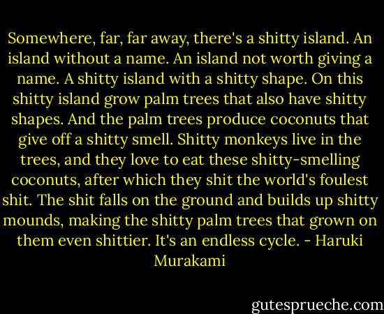 Somewhere, far, far away, there's a shitty island. An island without a name. An island not worth giving a name. A shitty island with a shitty shape. On this shitty island grow palm trees that also have shitty shapes. And the palm trees produce coconuts that give off a shitty smell. Shitty monkeys live in the trees, and they love to eat these shitty-smelling coconuts, after which they shit the world's foulest shit. The shit falls on the ground and builds up shitty mounds, making the shitty palm trees that grown on them even shittier. It's an endless cycle. - Haruki Murakami