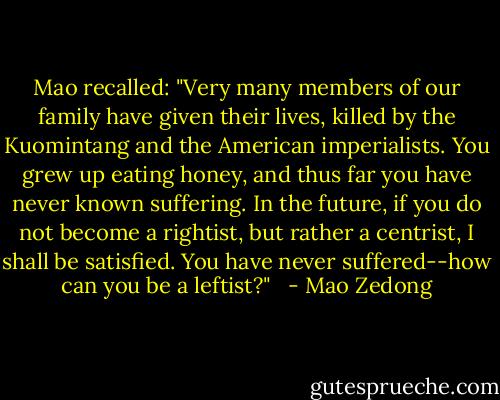 Mao recalled: "Very many members of our family have given their lives, killed by the Kuomintang and the American imperialists. You grew up eating honey, and thus far you have never known suffering. In the future, if you do not become a rightist, but rather a centrist, I shall be satisfied. You have never suffered--how can you be a leftist?" <br /> - Mao Zedong