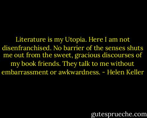 Literature is my Utopia. Here I am not disenfranchised. No barrier of the senses shuts me out from the sweet, gracious discourses of my book friends. They talk to me without embarrassment or awkwardness. - Helen Keller