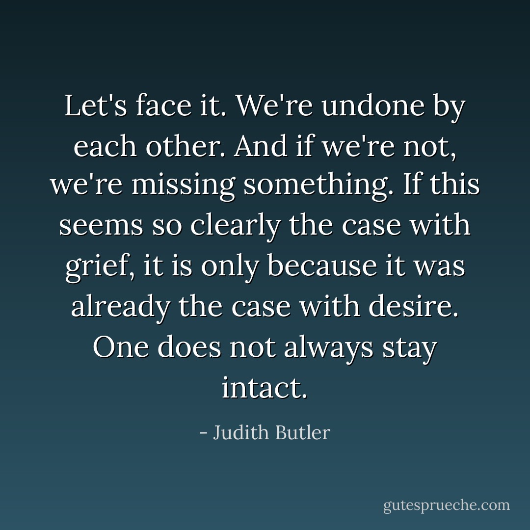 Let's face it. We're undone by each other. And if we're not, we're missing something. If this seems so clearly the case with grief, it is only because it was already the case with desire. One does not always stay intact. - Judith Butler