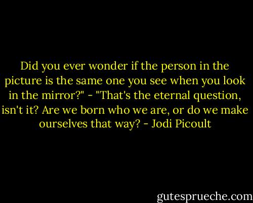 Did you ever wonder if the person in the picture is the same one you see when you look in the mirror?" - "That's the eternal question, isn't it? Are we born who we are, or do we make ourselves that way? - Jodi Picoult