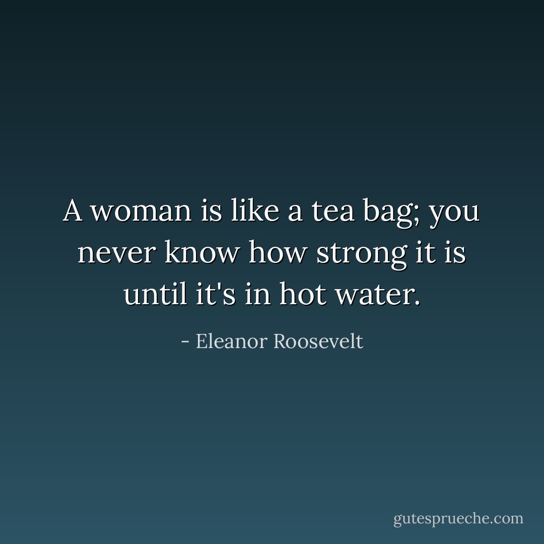 A woman is like a tea bag; you never know how strong it is until it's in hot water. - Eleanor Roosevelt