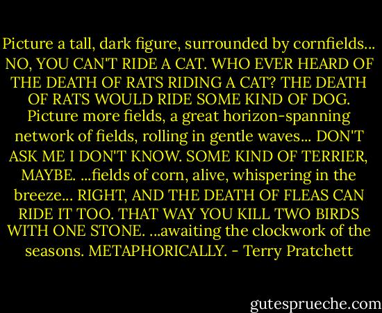 Picture a tall, dark figure, surrounded by cornfields...<br />NO, YOU CAN'T RIDE A CAT. WHO EVER HEARD OF THE DEATH OF RATS RIDING A CAT? THE DEATH OF RATS WOULD RIDE SOME KIND OF DOG.<br />Picture more fields, a great horizon-spanning network of fields, rolling in gentle waves...<br />DON'T ASK ME I DON'T KNOW. SOME KIND OF TERRIER, MAYBE.<br />...fields of corn, alive, whispering in the breeze...<br />RIGHT, AND THE DEATH OF FLEAS CAN RIDE IT TOO. THAT WAY YOU KILL TWO BIRDS WITH ONE STONE.<br />...awaiting the clockwork of the seasons.<br />METAPHORICALLY. - Terry Pratchett