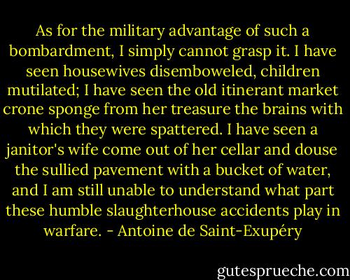 As for the military advantage of such a bombardment, I simply cannot grasp it. I have seen housewives disemboweled, children mutilated; I have seen the old itinerant market crone sponge from her treasure the brains with which they were spattered. I have seen a janitor's wife come out of her cellar and douse the sullied pavement with a bucket of water, and I am still unable to understand what part these humble slaughterhouse accidents play in warfare. - Antoine de Saint-Exupéry