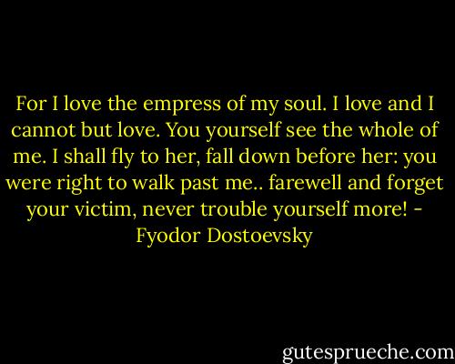 For I love the empress of my soul. I love and I cannot but love. You yourself see the whole of me. I shall fly to her, fall down before her: you were right to walk past me.. farewell and forget your victim, never trouble yourself more! - Fyodor Dostoevsky