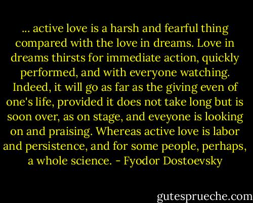 ... active love is a harsh and fearful thing compared with the love in dreams. Love in dreams thirsts for immediate action, quickly performed, and with everyone watching. Indeed, it will go as far as the giving even of one's life, provided it does not take long but is soon over, as on stage, and eveyone is looking on and praising. Whereas active love is labor and persistence, and for some people, perhaps, a whole science. - Fyodor Dostoevsky