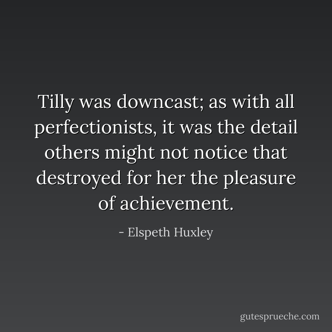 Tilly was downcast; as with all perfectionists, it was the detail others might not notice that destroyed for her the pleasure of achievement. - Elspeth Huxley