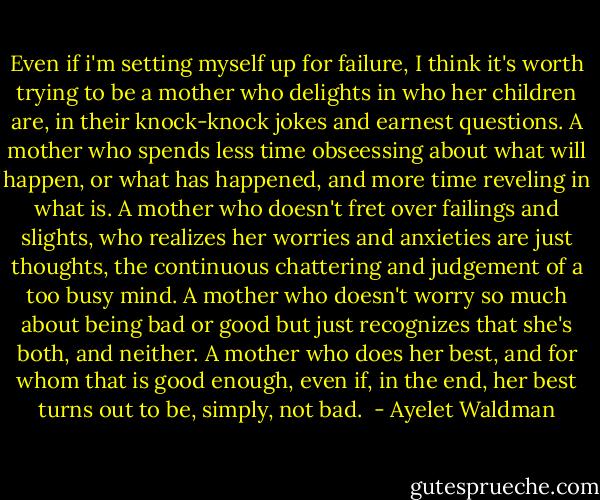 Even if i'm setting myself up for failure, I think it's worth trying to be a mother who delights in who her children are, in their knock-knock jokes and earnest questions. A mother who spends less time obseessing about what will happen, or what has happened, and more time reveling in what is. A mother who doesn't fret over failings and slights, who realizes her worries and anxieties are just thoughts, the continuous chattering and judgement of a too busy mind. A mother who doesn't worry so much about being bad or good but just recognizes that she's both, and neither. A mother who does her best, and for whom that is good enough, even if, in the end, her best turns out to be, simply, not bad.  - Ayelet Waldman