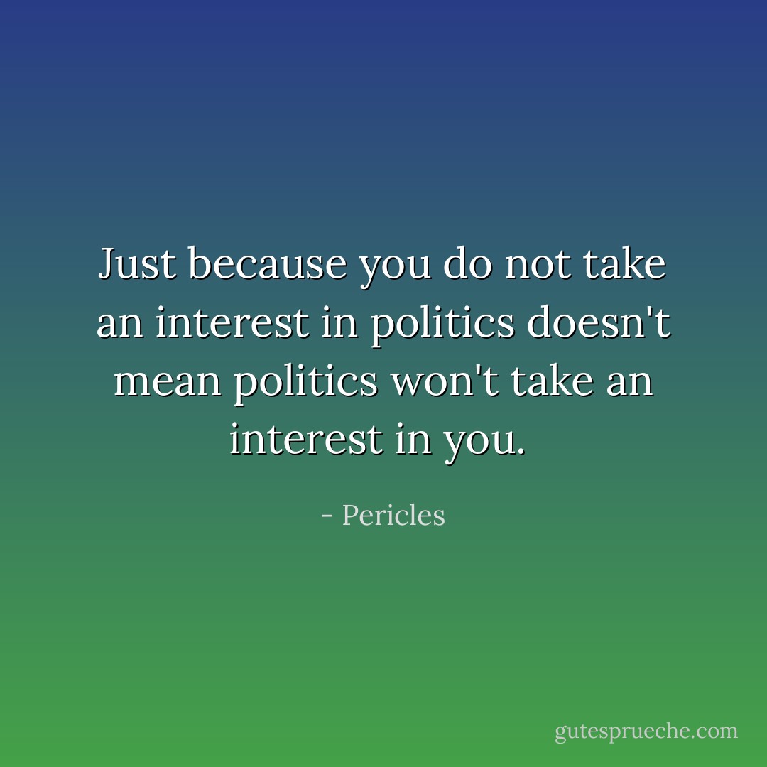 Just because you do not take an interest in politics doesn't mean politics won't take an interest in you.  - Pericles