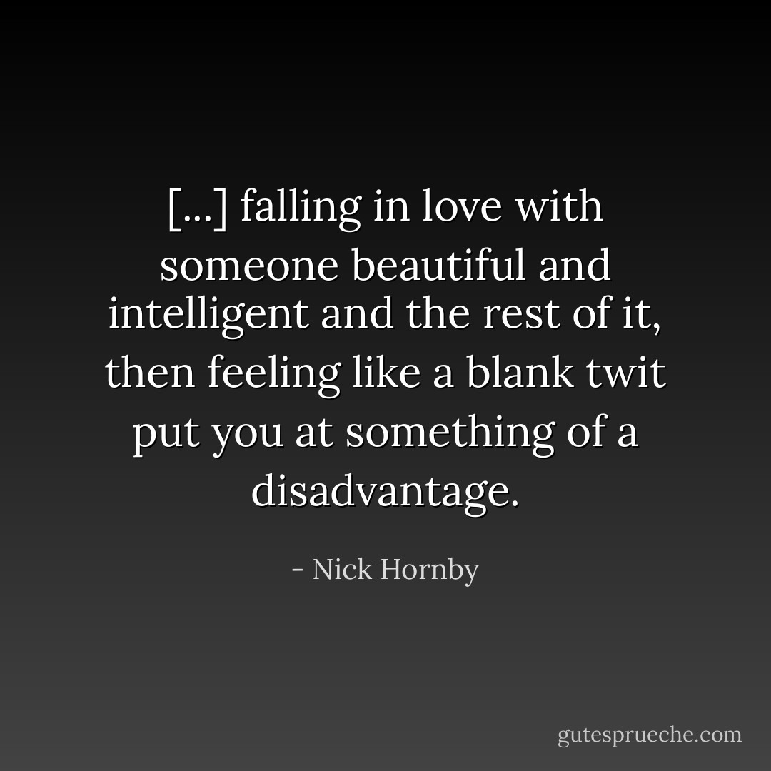 [...] falling in love with someone beautiful and intelligent and the rest of it, then feeling like a blank twit put you at something of a disadvantage. - Nick Hornby
