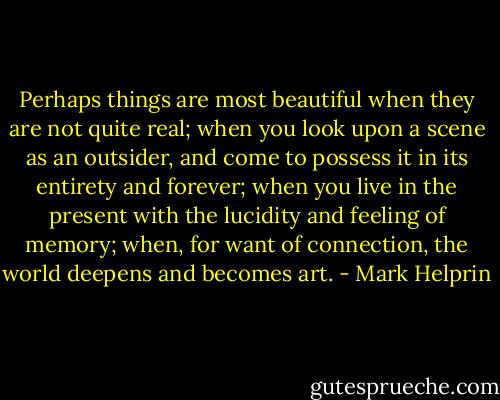 Perhaps things are most beautiful when they are not quite real; when you look upon a scene as an outsider, and come to possess it in its entirety and forever; when you live in the present with the lucidity and feeling of memory; when, for want of connection, the world deepens and becomes art. - Mark Helprin