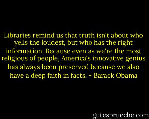 Libraries remind us that truth isn't about who yells the loudest, but who has the right information. Because even as we're the most religious of people, America's innovative genius has always been preserved because we also have a deep faith in facts. - Barack Obama