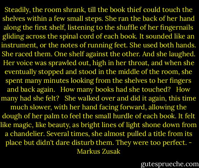 Steadily, the room shrank, till the book thief could touch the shelves within a few small steps. She ran the back of her hand along the first shelf, listening to the shuffle of her fingernails gliding across the spinal cord of each book. It sounded like an instrument, or the notes of running feet. She used both hands. She raced them. One shelf against the other. And she laughed. Her voice was sprawled out, high in her throat, and when she eventually stopped and stood in the middle of the room, she spent many minutes looking from the shelves to her fingers and back again. <br /><br />How many books had she touched? <br /><br />How many had she felt? <br /><br />She walked over and did it again, this time much slower, with her hand facing forward, allowing the dough of her palm to feel the small hurdle of each book. It felt like magic, like beauty, as bright lines of light shone down from a chandelier. Several times, she almost pulled a title from its place but didn't dare disturb them. They were too perfect. - Markus Zusak