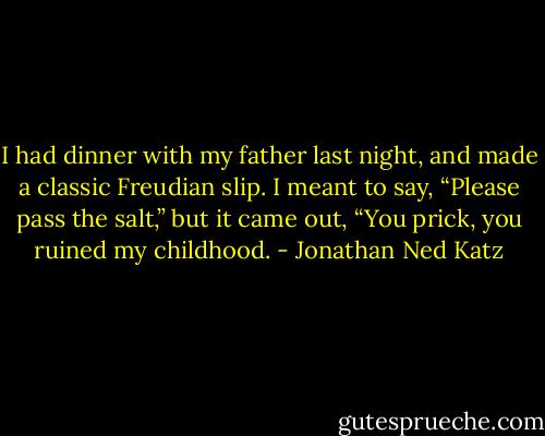 I had dinner with my father last night, and made a classic Freudian slip. I meant to say, “Please pass the salt,” but it came out, “You prick, you ruined my childhood. - Jonathan Ned Katz