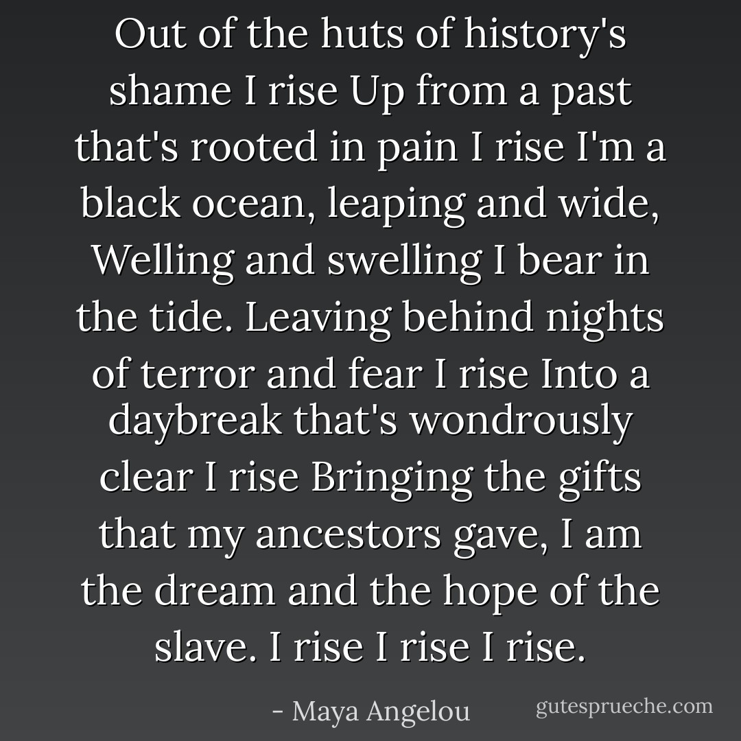Out of the huts of history's shame<br />I rise<br />Up from a past that's rooted in pain<br />I rise<br />I'm a black ocean, leaping and wide,<br />Welling and swelling I bear in the tide.<br />Leaving behind nights of terror and fear<br />I rise<br />Into a daybreak that's wondrously clear<br />I rise<br />Bringing the gifts that my ancestors gave,<br />I am the dream and the hope of the slave.<br />I rise<br />I rise<br />I rise. - Maya Angelou