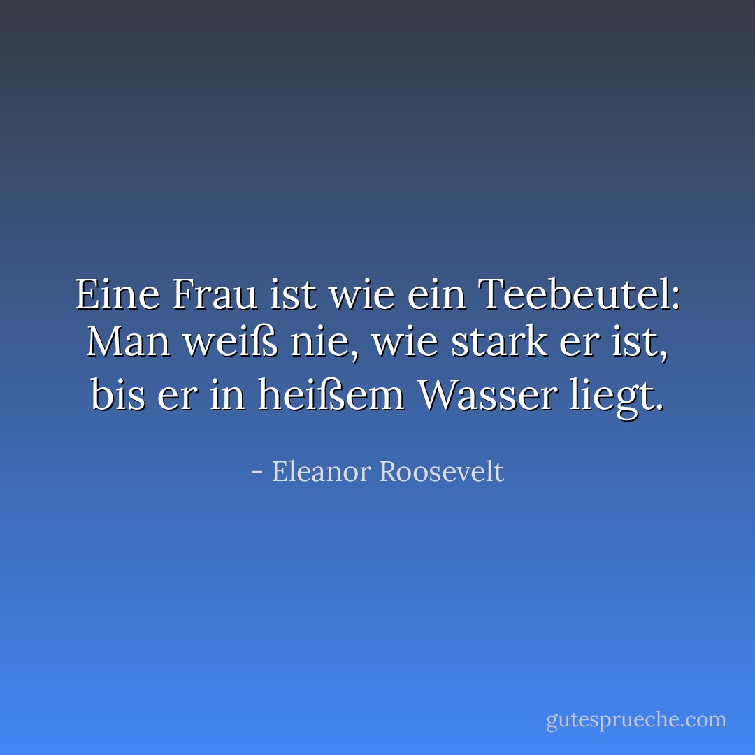 Eine Frau ist wie ein Teebeutel: Man weiß nie, wie stark er ist, bis er in heißem Wasser liegt. - Eleanor Roosevelt<