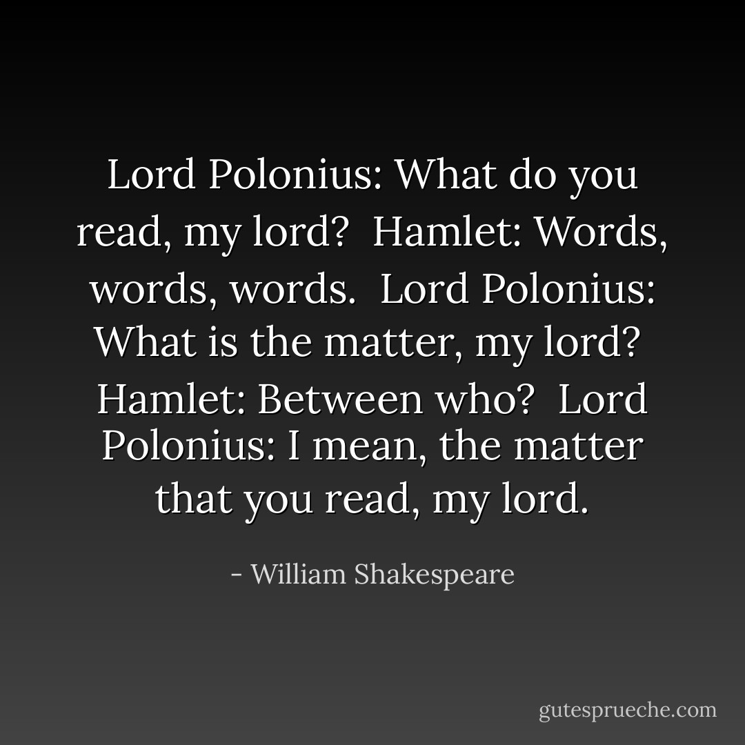 Lord Polonius: What do you read, my lord? <br />Hamlet: Words, words, words. <br />Lord Polonius: What is the matter, my lord? <br />Hamlet: Between who? <br />Lord Polonius: I mean, the matter that you read, my lord. - William Shakespeare