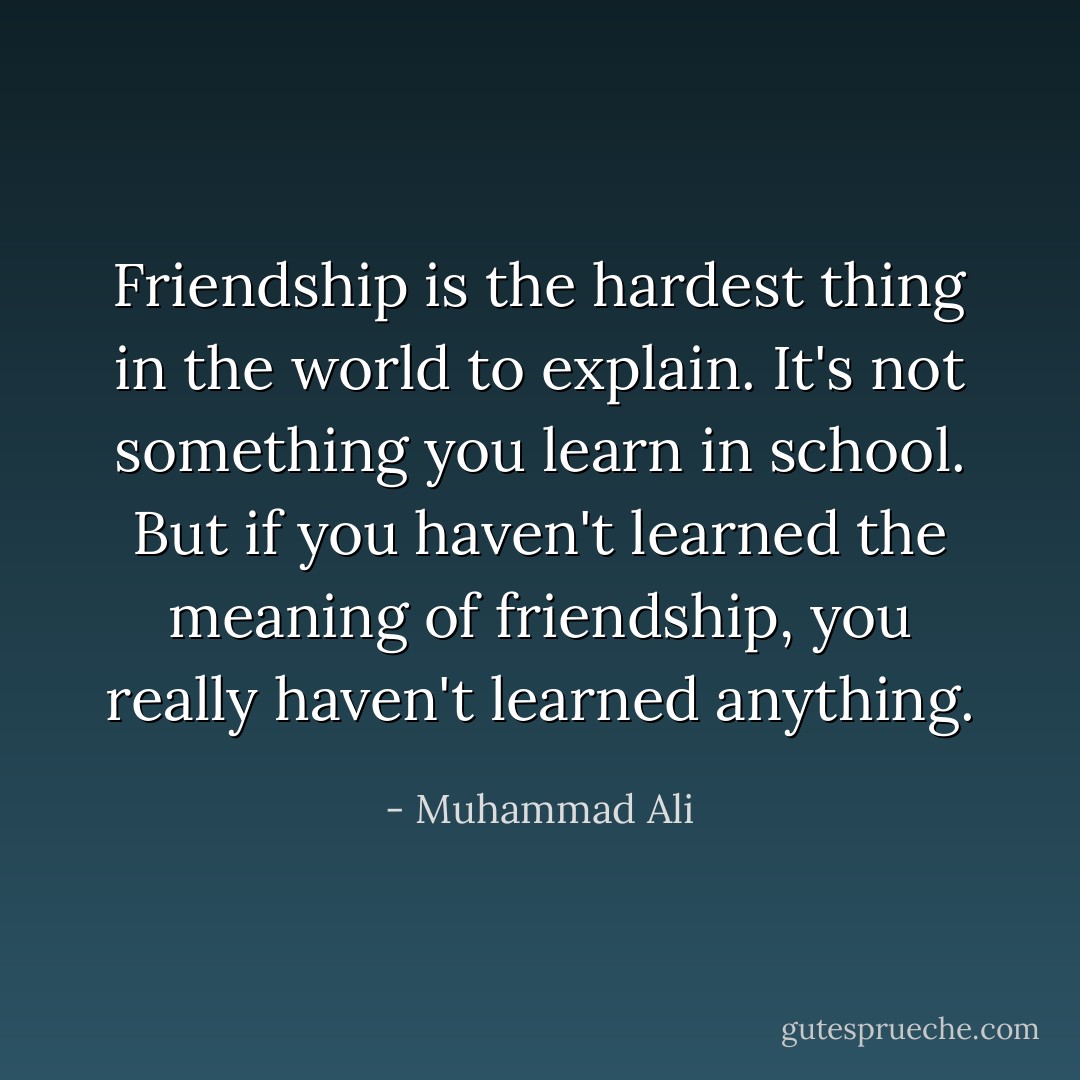 Friendship is the hardest thing in the world to explain. It's not something you learn in school. But if you haven't learned the meaning of friendship, you really haven't learned anything. - Muhammad Ali