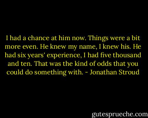 I had a chance at him now. Things were a bit more even. He knew my name, I knew his. He had six years' experience, I had five thousand and ten. That was the kind of odds that you could do something with. - Jonathan Stroud