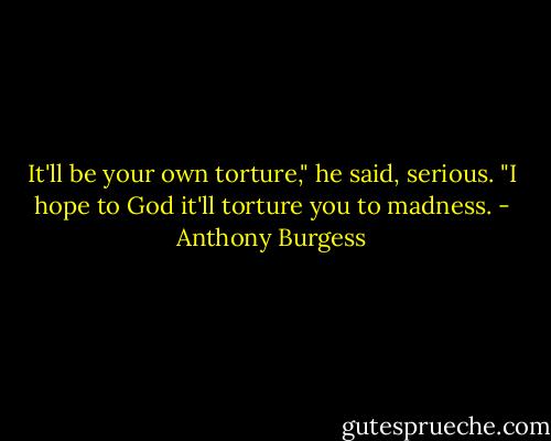 It'll be your own torture," he said, serious. "I hope to God it'll torture you to madness. - Anthony Burgess
