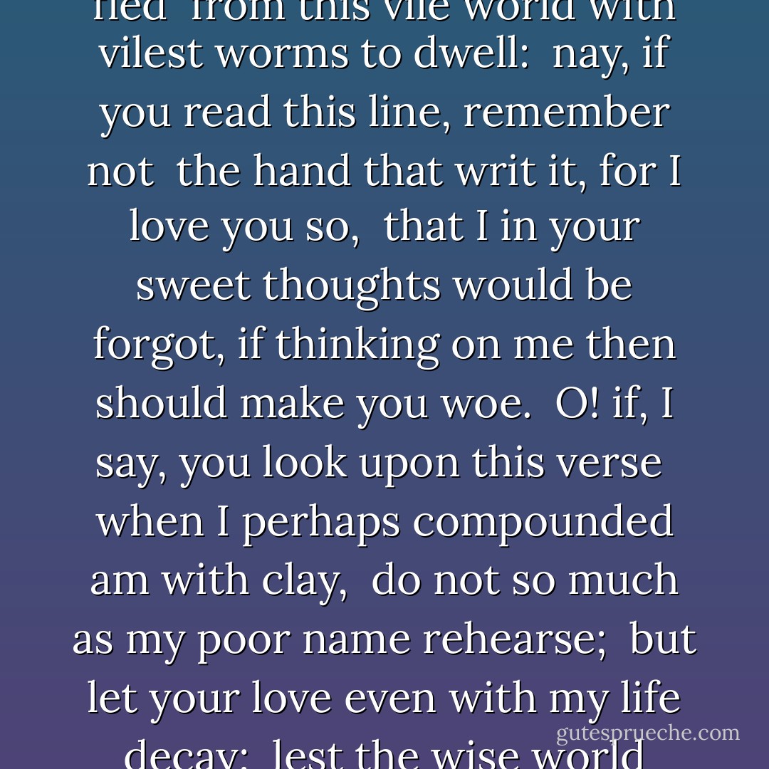 No longer mourn for me when I am dead<br />than you shall hear the surly sullen bell <br />give warning to the world that I am fled <br />from this vile world with vilest worms to dwell: <br />nay, if you read this line, remember not <br />the hand that writ it, for I love you so, <br />that I in your sweet thoughts would be forgot,<br />if thinking on me then should make you woe. <br />O! if, I say, you look upon this verse<br /> when I perhaps compounded am with clay, <br />do not so much as my poor name rehearse;<br /> but let your love even with my life decay; <br />lest the wise world should look into your moan, <br />and mock you with me after I am gone.<br /> - William Shakespeare