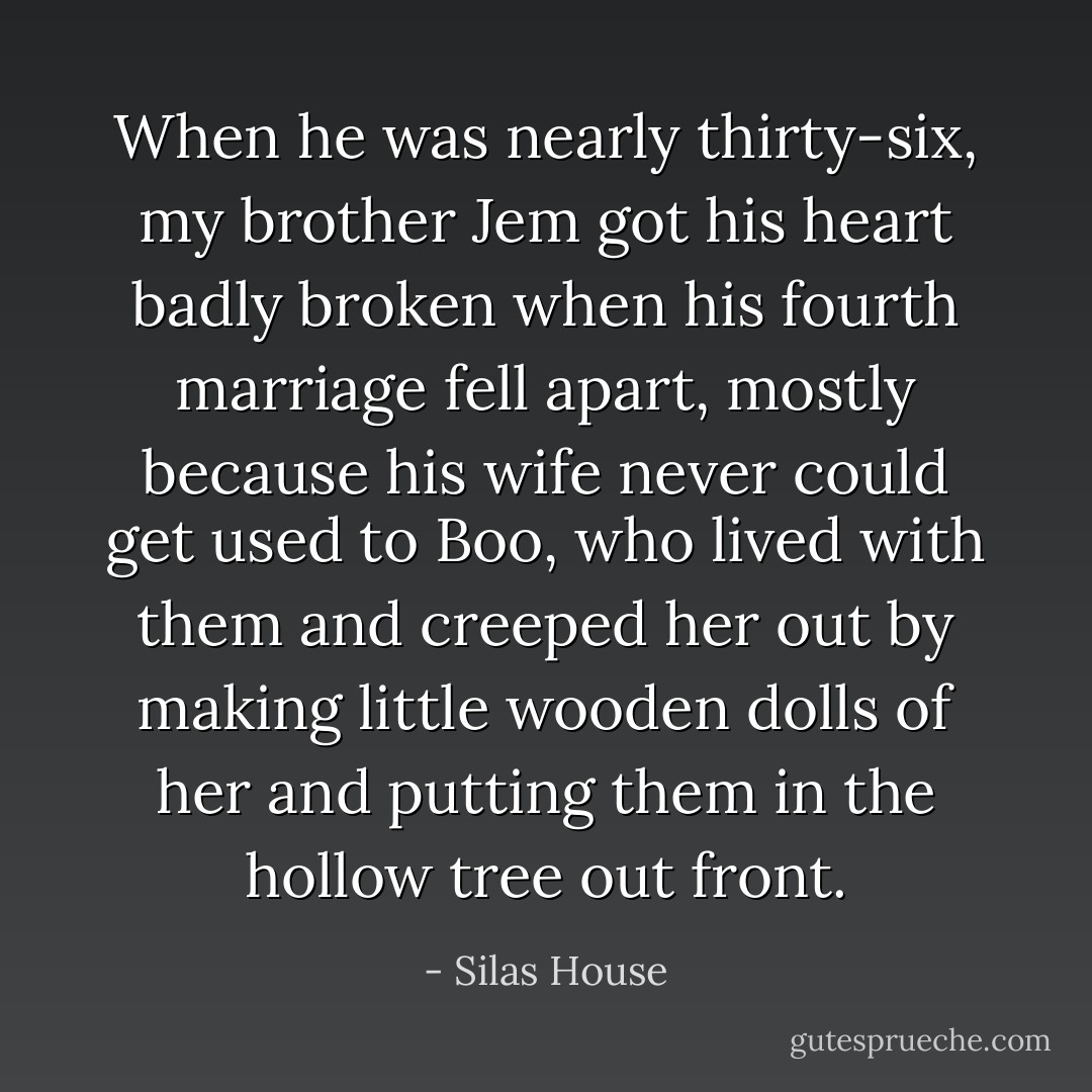 When he was nearly thirty-six, my brother Jem got his heart badly broken when his fourth marriage fell apart, mostly because his wife never could get used to Boo, who lived with them and creeped her out by making little wooden dolls of her and putting them in the hollow tree out front. - Silas House