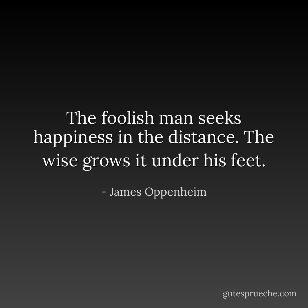 The foolish man seeks happiness in the distance. The wise grows it under his feet. - James Oppenheim