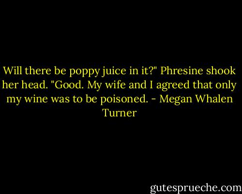 Will there be poppy juice in it?"<br />Phresine shook her head.<br />"Good. My wife and I agreed that only my wine was to be poisoned. - Megan Whalen Turner