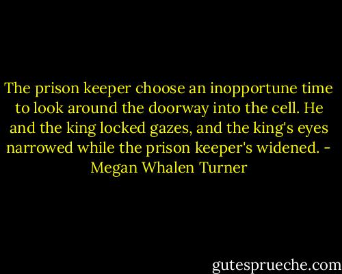 The prison keeper choose an inopportune time to look around the doorway into the cell. He and the king locked gazes, and the king's eyes narrowed while the prison keeper's widened. - Megan Whalen Turner