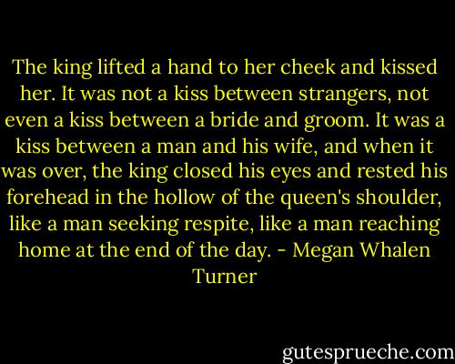 The king lifted a hand to her cheek and kissed her. It was not a kiss between strangers, not even a kiss between a bride and groom. It was a kiss between a man and his wife, and when it was over, the king closed his eyes and rested his forehead in the hollow of the queen's shoulder, like a man seeking respite, like a man reaching home at the end of the day. - Megan Whalen Turner