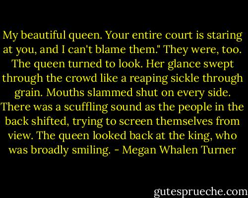 My beautiful queen. Your entire court is staring at you, and I can't blame them."<br />They were, too. The queen turned to look. Her glance swept through the crowd like a reaping sickle through grain. Mouths slammed shut on every side. There was a scuffling sound as the people in the back shifted, trying to screen themselves from view. The queen looked back at the king, who was broadly smiling. - Megan Whalen Turner