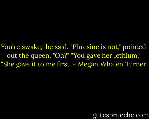 You're awake," he said.<br />"Phresine is not," pointed out the queen.<br />"Oh?"<br />"You gave her lethium."<br />"She gave it to me first. - Megan Whalen Turner