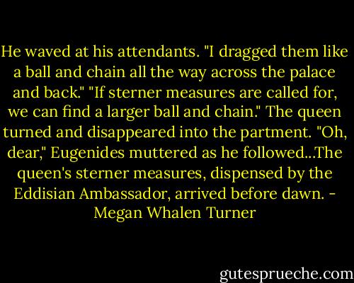 He waved at his attendants. "I dragged them like a ball and chain all the way across the palace and back."<br />"If sterner measures are called for, we can find a larger ball and chain." The queen turned and disappeared into the partment.<br />"Oh, dear," Eugenides muttered as he followed...The queen's sterner measures, dispensed by the Eddisian Ambassador, arrived before dawn. - Megan Whalen Turner