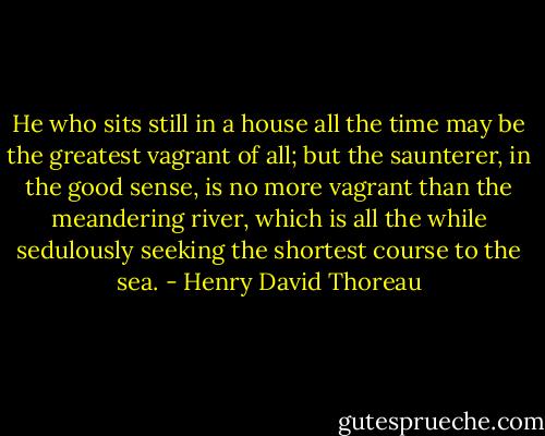 He who sits still in a house all the time may be the greatest vagrant of all; but the saunterer, in the good sense, is no more vagrant than the meandering river, which is all the while sedulously seeking the shortest course to the sea. - Henry David Thoreau