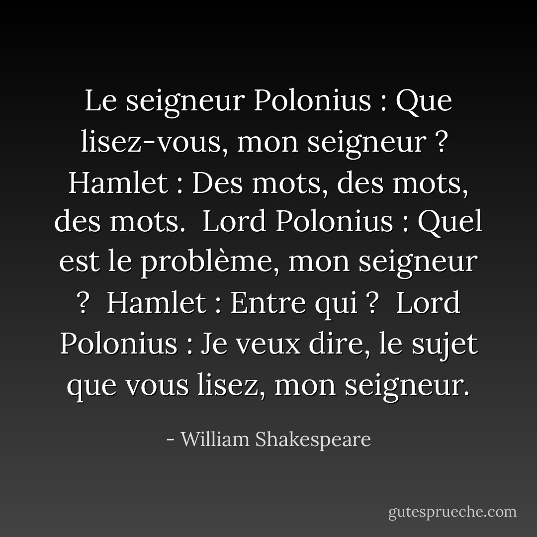 Le seigneur Polonius : Que lisez-vous, mon seigneur ? <br />Hamlet : Des mots, des mots, des mots. <br />Lord Polonius : Quel est le problème, mon seigneur ? <br />Hamlet : Entre qui ? <br />Lord Polonius : Je veux dire, le sujet que vous lisez, mon seigneur. - William Shakespeare
