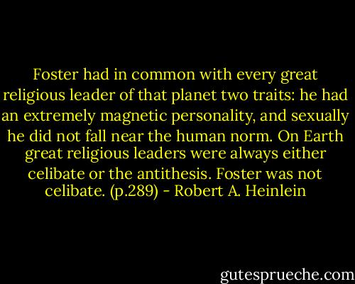 Foster had in common with every great religious leader of that planet two traits: he had an extremely magnetic personality, and sexually he did not fall near the human norm. On Earth great religious leaders were always either celibate or the antithesis. Foster was not celibate. (p.289) - Robert A. Heinlein