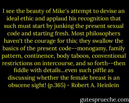 I see the beauty of Mike's attempt to devise an ideal ethic and applaud his recognition that such must start by junking the present sexual code and starting fresh. Most philosophers haven't the courage for this; they swallow the basics of the present code--monogamy, family pattern, continence, body taboos, conventional restrictions on intercourse, and so forth--then fiddle with details...even such piffle as discussing whether the female breast is an obscene sight! (p.365) - Robert A. Heinlein