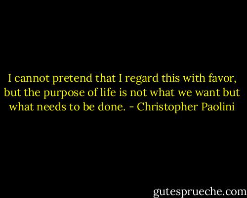 I cannot pretend that I regard this with favor, but the purpose of life is not what we want but what needs to be done. - Christopher Paolini
