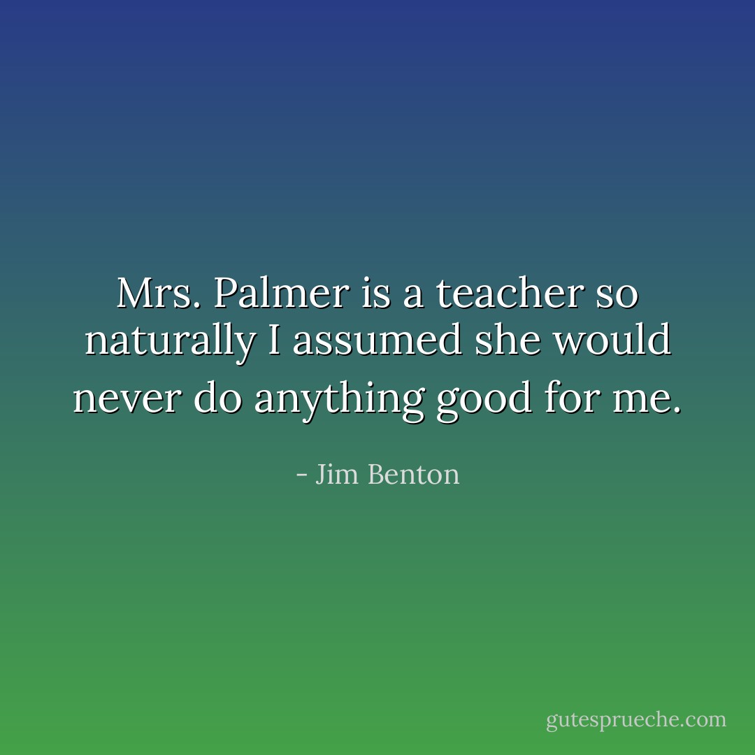 Mrs. Palmer is a teacher so naturally I assumed she would never do anything good for me. - Jim Benton