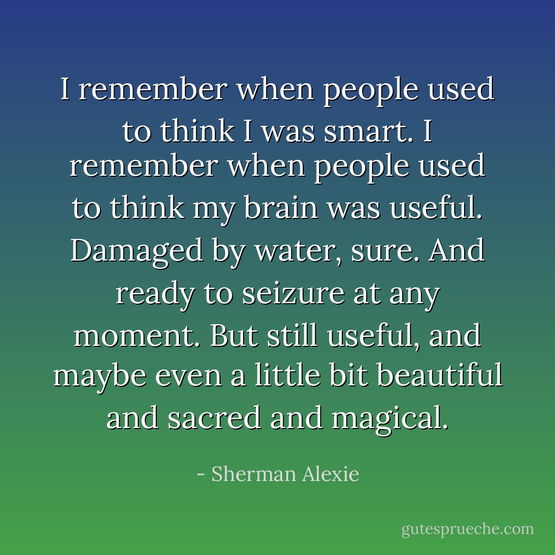 I remember when people used to think I was smart.<br />I remember when people used to think my brain was useful.<br />Damaged by water, sure. And ready to seizure at any moment. But still useful, and maybe even a little bit beautiful and sacred and magical. - Sherman Alexie